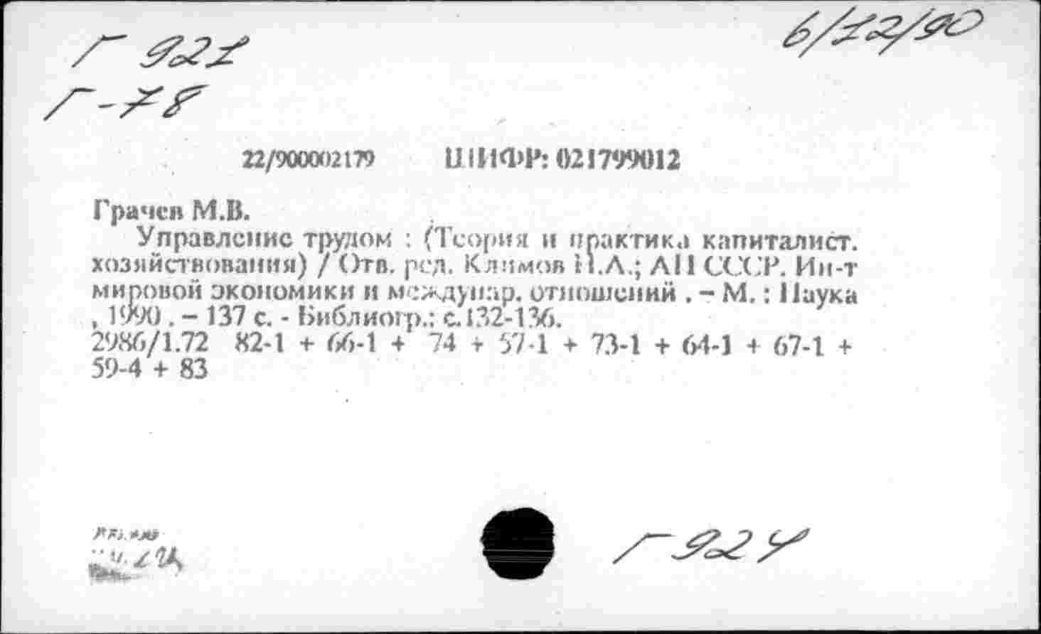 ﻿22/900002179 ШИФР: 021799012
Грачев М.В.
Управление трудом : (Теория и практик.» капиталист, хозяйствования) / Отв. рсд. Климов Н.Л.; АН СССР. Ин-т мировой экономики и мехдуиар. отношений . - М.: Наука , 1990. - 137 с. - Библиогр.: с. 132-136.
2986/1.72 82-1 + 66-1 + 74 г 57-1 + 73-1 + 6-1-1 + 67-1 + 59-4 + 83